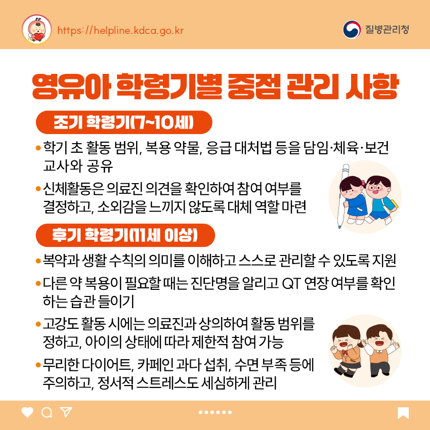 5. 영유아 학령기별 중점 관리 사항 <조기 학령기(7~10세)> - 학기 초 활동 범위, 복용 약물, 응급 대처법 등을 담임·체육·보건교사와 공유 - 신체활동은 의료진 의견을 확인하여 참여 여부를 결정하고, 소외감을 느끼지 않도록 대체 역할 마련 <후기 학령기(11세 이상> - 복약과 생활 수칙의 의미를 이해하고 스스로 관리할 수 있도록 지원 - 다른 약 복용이 필요할 때는 진단명을 알리고 QT 연장 여부를 확인하는 습관 들이기 - 고강도 활동 시에는 의료진과 상의하여 활동 범위를 정하고, 아이의 상태에 따라 제한적 참여 가능 - 무리한 다이어트, 카페인 과다 섭취, 수면 부족 등에 주의하고, 정서적 스트레스도 세심하게 관리
